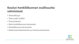 Koulun henkilökunnan osallisuutta
vahvistavat
• Yhteisöllisyys
• Työn uudet sisällöt
• Vuorovaikutus
• Koko henkilökunnan huomiointi
• Henkilökunnan hyvinvointi
• Kielteisistä kokemuksista ja tunteista keskustelu
 