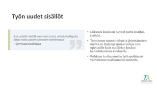 Työn uudet sisällöt
• Liikkuva koulu on tuonut uutta sisältöä
työhön.
• Toiminnan suunnittelun ja järjestämisen
myötä on löytynyt uusia rooleja niin
opettajille kuin muillekin koulun
henkilökuntaan kuuluville.
• Rohkeus tarttua uusiin työtapoihin on
vahvistanut osallisuuden tunnetta.
 