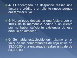 4- El encargado de despacho realizó una
factura a crédito a un cliente nuevo porque
era familiar suyo.
 5- No se pudo despachar una factura con el
100% de la mercancía pedida a un cliente
por no haber suficiente existencia de ese
artículo en almacén.
 6- Se había establecido un máximo en el
valor de los comprobantes de caja chica de
$3,500.00 y la encargada realizó un vale de
$4,000.00.
 