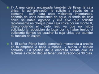 7- A una cajera encargada también de llevar la caja
chica, la administración le solicito a través de la
conserje café para unos visitantes importantes,
además de unos botellones de agua, el fondo de caja
chica se había agotado y ella tuvo que solicitar
rápidamente un cheque para caja chica por un monto X,
desconociendo el monto real, ya que no había
solicitado la reposición de lugar por no haber tenido el
suficiente tiempo de cuadrar la caja chica por atender
su función de cajera.
 8- El señor Pérez había comprado mercancía a crédito
en la empresa X hace 3 meses y nunca le habían
cobrado. La política de la empresa señala que las
facturas a crédito debían tener una duración de 30 días.
 