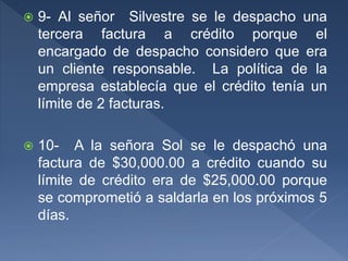  9- Al señor Silvestre se le despacho una
tercera factura a crédito porque el
encargado de despacho considero que era
un cliente responsable. La política de la
empresa establecía que el crédito tenía un
límite de 2 facturas.
 10- A la señora Sol se le despachó una
factura de $30,000.00 a crédito cuando su
límite de crédito era de $25,000.00 porque
se comprometió a saldarla en los próximos 5
días.
 
