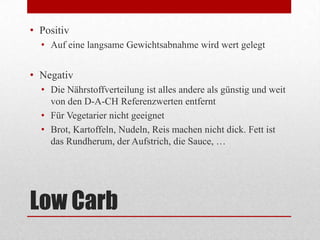 Low Carb
• Positiv
• Auf eine langsame Gewichtsabnahme wird wert gelegt
• Negativ
• Die Nährstoffverteilung ist alles andere als günstig und weit
von den D-A-CH Referenzwerten entfernt
• Für Vegetarier nicht geeignet
• Brot, Kartoffeln, Nudeln, Reis machen nicht dick. Fett ist
das Rundherum, der Aufstrich, die Sauce, …
 