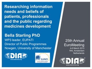 Researching information
needs and beliefs of
patients, professionals
and the public regarding
medicines development

Bella Starling PhD
WP3 leader, EUPATI                  25th Annual
Director of Public Programmes      EuroMeeting
Nowgen, University of Manchester      4-6 March 2013
                                      RAI, Amsterdam
                                          Netherlands
 