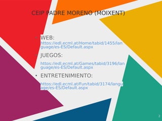 2
CEIP PADRE MORENO (MOIXENT)
●
WEB:
https://edl.ecml.at/Home/tabid/1455/lan
guage/es-ES/Default.aspx
●
JUEGOS:
https://edl.ecml.at/Games/tabid/3196/lan
guage/es-ES/Default.aspx
●
ENTRETENIMIENTO:
https://edl.ecml.at/Fun/tabid/3174/langu
age/es-ES/Default.aspx
 