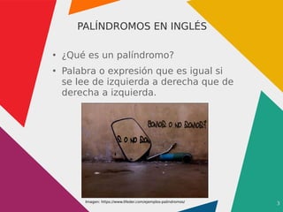3
PALÍNDROMOS EN INGLÉS
●
¿Qué es un palíndromo?
●
Palabra o expresión que es igual si
se lee de izquierda a derecha que de
derecha a izquierda.
Imagen: https://www.lifeder.com/ejemplos-palindromos/
 