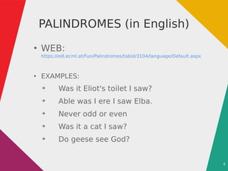 4
PALINDROMES (in English)
●
WEB:
https://edl.ecml.at/Fun/Palindromes/tabid/3104/language/Default.aspx
●
EXAMPLES:
➔
Was it Eliot's toilet I saw?
➔
Able was I ere I saw Elba.
➔
Never odd or even
➔
Was it a cat I saw?
➔
Do geese see God?
 