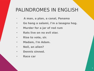 5
PALINDROMES IN ENGLISH
●
A man, a plan, a canal, Panama
●
Go hang a salami, I’m a lasagna hog.
●
Murder for a jar of red rum
●
Rats live on no evil star.
●
Rise to vote, sir.
●
Madam, I'm Adam.
●
Neil, an alien?
●
Dennis sinned.
●
Race car
 