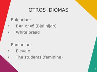 7
OTROS IDIOMAS
Bulgarian:
●
Бял хляб (Bjal hljab)
●
White bread
Romanian:
●
Elevele
●
The students (feminine)
 