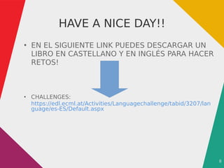 8
HAVE A NICE DAY!!
●
EN EL SIGUIENTE LINK PUEDES DESCARGAR UN
LIBRO EN CASTELLANO Y EN INGLÉS PARA HACER
RETOS!
●
CHALLENGES:
https://edl.ecml.at/Activities/Languagechallenge/tabid/3207/lan
guage/es-ES/Default.aspx
 