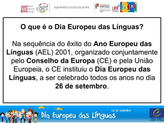 O que é o Dia Europeu das Línguas? 
Na sequência do êxito do Ano Europeu das 
Línguas (AEL) 2001, organizado conjuntamente 
pelo Conselho da Europa (CE) e pela União 
Europeia, o CE instituiu o Dia Europeu das 
Línguas, a ser celebrado todos os anos no dia 
26 de setembro. 
 