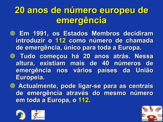 Em 1991, os Estados Membros decidiram introduzir o  112  como número de chamada de emergência, único para toda a Europa. Tudo começou há 20 anos atrás. Nessa altura, existiam mais de 40 números de emergência nos vários países da União Europeia. Actualmente, pode ligar-se para as centrais de emergência através do mesmo número em toda a Europa, o  112 . 20 anos de número europeu de emergência 