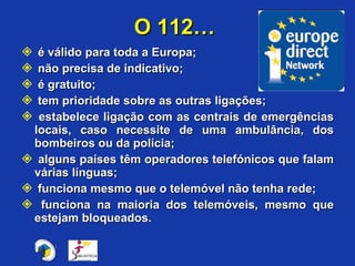 é válido para toda a Europa; não precisa de indicativo; é gratuito; tem prioridade sobre as outras ligações; estabelece ligação com as centrais de emergências locais, caso necessite de uma ambulância, dos bombeiros ou da polícia; alguns países têm operadores telefónicos que falam várias línguas; funciona mesmo que o telemóvel não tenha rede; funciona na maioria dos telemóveis, mesmo que estejam bloqueados. O 112…  