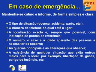 Em caso de emergência...  Mantenha-se calmo e informe, de forma simples e clara: O tipo de situação (doença, acidente, parto, etc.); O número de telefone do qual está a ligar; A localização exacta e, sempre que possível, com indicação de pontos de referência; O número, o sexo e a idade aparente das pessoas a necessitar de socorro; As queixas principais e as alterações que observa; A existência de qualquer situação que exija outros meios para o local, por exemplo, libertação de gases, perigo de incêndio, etc. 