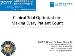 Clinical Trial Optimization:
Making Every Patient Count
CAPT E. Dennis Bashaw, Pharm.D.
Dir. Division of Clinical Pharmacology-3
Office of Clinical Pharmacology
Office of Translational Sciences
US Food and Drug Administration
Session 905:HOW TO IMPROVE DEVELOPMENT EFFICIENCY AND SAVE CLINICAL RESOURCE
 