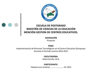 ESCUELA DE POSTGRADO
MAESTRÍA DE CIENCIAS DE LA EDUCACIÓN
MENCIÓN GESTION DE CENTROS EDUCATIVOS.
ASIGNACIÓN
Proyecto
TEMA
Implementación de Rincones Tecnológicos en el Centro Educativo Quisqueya
Durante el Período Lectivo 2014-2015
FACILITADORA:
Hilda Estrella, M.A.
PARTICIPANTE:
Yokasta Lora Jiménez……………………...15-1952
 
