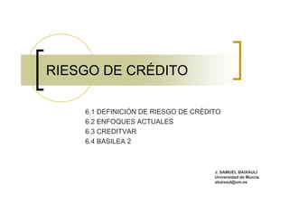 RIESGO DE CRÉDITO

    6.1 DEFINICIÓN DE RIESGO DE CRÉDITO
    6.2 ENFOQUES ACTUALES
    6.3 CREDITVAR
    6.4 BASILEA 2



                                     J. SAMUEL BAIXAULI
                                     Universidad de Murcia
                                     sbaixaul@um.es
 