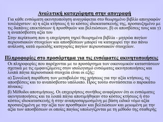 Αναλυτική καταχώρηση στην απογραφή
Για κάθε ενσώµατη ακινητοποίηση αναγράφεται στο θεωρηµένο βιβλίο απογραφών
τουλάχιστον: α) η αξία κτήσεως ή το κόστος ιδιοκατασκευής της, προσαυξηµένο µε
τις δαπάνες επεκτάσεων ή προσθηκών και βελτιώσεων, β) οι αποσβέσεις τους και γ)
η αναπόσβεστη αξία του
Στην περίπτωση που η επιχείρηση τηρεί θεωρηµένα βιβλία - μητρώα παγίων
περιουσιακών στοιχείων και αποσβέσεων µπορεί να καταχωρεί την πιο πάνω
ανάλυση, κατά οµοειδής κατηγορίες παγίων περιουσιακών στοιχείων.
Πληροφορίες στο προσάρτηµα για τις ενσώµατες ακινητοποιήσεις
Οι πληροφορίες που παρέχονται µε το προσάρτηµα των οικονοµικών καταστάσεων
σχετικά µε τις εµφανιζόµενες στον ισολογισµό ενσώµατες ακινητοποιήσεις και
λοιπά πάγια περιουσιακά στοιχεία είναι οι εξής:
α) Συνολική παράθεση των µεταβολών της χρήσεως για την αξία κτήσεως, τις
αποσβέσεις και το αναπόσβεστο υπόλοιπο. Προς τούτο συντάσσεται ο παρακάτω
πίνακας:
β) Μέθοδοι αποτιµήσεως. Οι επιχειρήσεις συνήθως αναφέρουν ότι οι ενσώµατες
ακινητοποιήσεις και τα λοιπά πάγια αποτιµήθηκαν στο κόστος κτήσεως ή στο
κόστος ιδιοκατασκευής ή στην αναπροσαρµοσµένη µε βάση ειδικό νόµο αξία
προσαυξημένη με την αξία των προσθηκών και βελτιώσεων και μειωμένη με την
αξία των αποσβέσεων οι οποίες παγίως υπολογίζονται με τη μέθοδο της σταθερής
 