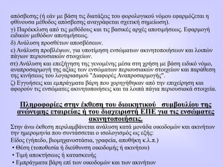 απόσβεσης (ή εάν με βάση τις διατάξεις του φορολογικού νόμου εφαρμόζεται η
φθίνουσα μέθοδος απόσβεσης αναγράφεται σχετική σημείωση).
γ) Παρέκκλιση από τις μεθόδους και τις βασικές αρχές αποτιμήσεως. Εφαρμογή
ειδικών μεθόδων αποτιμήσεως.
δ) Ανάλυση προσθέτων αποσβέσεων.
ε) Ανάλυση πρoβλέψων, για υποτίμηση ενσώματων ακινητοποιήσεων και λοιπών
πάγιων περιουσιακών στοιχείων.
στ) Ανάλυση και επεξήγηση της γενομένης μέσα στη χρήση με βάση ειδικό νόμο,
αναπροσαρμογή της αξίας των ενσώματων περιουσιακών στοιχείων και παράθεση
της κινήσεως του λογαριασμού "Διαφορές Αναπροσαρμογής".
ζ) Εγγυήσεις και εμπράγματα βάρη που χορηγήθηκαν από την επιχείρηση και
αφορούν τις ενσώματες ακινητοποιήσεις και τα λοιπά πάγια περιουσιακά στοιχεία.
Πληροφορίες στην έκθεση του διοικητικού συμβουλίου της
ανώνυμης εταιρείας ή του διαχειριστή ΕΠΕ για τις ενσώματες
ακινητοποιήσεις.
Στην άνω έκθεση περιλαμβάνεται ανάλυση κατά μονάδα οικοδομών και ακινήτων
την ημερομηνία που συντάσσεται ο ισολογισμός ως εξής:
Είδος (γήπεδο, βιομηχανοστάσια, γραφεία, αποθήκη κ.λ.π.)
• Θέση (τοποθεσία ή διεύθυνση οικοδομής ή ακινήτου)
• Τιμή αποκτήσεως ή κατασκευής
• Εμπράγματα βάρη επί των οικοδομών και των ακινήτων
 