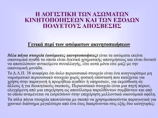 Η ΛΟΓΙΣΤΙΚΗ ΤΩΝ ΑΣΩΜΑΤΩΝ
ΚΙΝΗΤΟΠΟΙΗΣΕΩΝ ΚΑΙ ΤΩΝ ΕΞΟΔΩΝ
ΠΟΛΥΕΤΟΥΣ ΑΠΟΣΒΕΣΗΣ
Γενικά περί των ασώµατων ακινητοποιήσεων
Άϋλα πάγια στοιχεία (ασώµατες ακινητοποιήσεις) είναι τα ασώµατα εκείνα
οικονοµικά αγαθά τα οποία είναι δεκτικά χρηµατικής αποτιµήσεως και είναι δυνατό
να αποτελέσουν αντικείµενο συναλλαγής, είτε αυτά µόνα είτε µαζί µε την
οικονοµική µονάδα.
Το Δ.Λ.Π. 38 αναφέρει ότι άυλο περιουσιακό στοιχείο είναι ένα αναγνωρίσιµο µη
νοµισµατικό περιουσιακό στοιχείο χωρίς φυσική υπόστασή που κατέχεται για
χρήση στην παραγωγή ή προµήθεια αγαθών ή υπηρεσιών, για εκµίσθωση σε
άλλους ή για διοικητικούς σκοπούς. Περιουσιακό στοιχείο είναι µια πηγή πόρων,
ελεγχόµενη από µια επιχείρηση ως αποτέλεσµα παρελθόντων συµβάντων και από
το οποίο αναµένεται να εισρεύσουν στην επιχείρηση µελλοντικά οικονόµικά οφέλη.
Τα αϋλα πάγια στοιχεία αποκτώνται µε σκοπό να χρησιµοποιούνται παραγωγικά για
χρονικό διάστηµα µεγαλύτερο από ένα έτος διακρίνονται στις εξής δύο κατηγορίες:
 