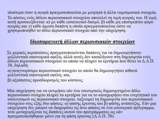 ιδιαίτερα όταν η αγορά πραγµατοποιείται µε µετρητά ή άλλα νοµισµατικά στοιχεία.
Το κόστος ενός άϋλου περιουσιακού στοιχείου αποτελεί τη τιµή αγοράς του. Η τιµή
αυτή προσαυξάνεται: α) µε κάθε εισαγωγικό δασµό, β) κάθε µη επιστρεπτέο φόρο
αγοράς και γ) κάθε άµεση δαπάνη η οποία πραγµατοποιείται ώστε να
χρησιµοποιηθεί το άϋλο περιουσιακό στοιχείο από την επιχείρηση.
Ιδιοπαραγωγή άϋλων περιουσιακών στοιχείων
Σε µερικές περιπτώσεις πραγµατοποιούνται δαπάνες για να δηµιουργήσουν
µελλοντικά οικονοµικά οφέλη, αλλά αυτές δεν καταλήγουν στη δηµιουργία ενός
άϋλου περιουσιακού στοιχείου το οποίο να πληρεί τα κριτήρια που θέτει το Δ.Λ.Π.
38, δηλαδή:
α) αναγνωρίσιµο περιουσιακό στοιχείο το οποίο θα δηµιουργήσει πιθανά
µελλοντικά οικονοµικά οφέλη, και,
β) αξιόπιστος προσδιορισµός του κόστους.
Μια επιχείρηση για να εκτιμήσει εάν ένα εσωτερικώς δημιουργημένο άϋλο
περιουσιακό στοιχείο πληρεί τα κριτήρια για να το καταχωρήσει στο ενεργητικό του
ισολογισμού ως περιουσιακό στοιχείο, ταξινομεί τη δημιουργία του περιουσιακού
στοιχείου στις εξής δύο φάσεις: α) φάσης έρευνας και β) φάσης ανάπτυξης. Εάν μια
επιχείρηση δεν μπορεί να διαχωρίσει τις άνω φάσεις σε ένα εσωτερικό πρόγραμμα,
τότε μεταχειρίζεται τις δαπάνες αυτού του προγράμματος ως εάν
πραγματοποιήθηκαν μόνο για τη φάση έρευνας (Δ.Λ.Π. 38).
 