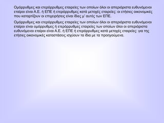 Ομόρρυθμες και ετερόρρυθμες εταιρείες των οποίων όλοι οι απεριόριστα ευθυνόμενοι
εταίροι είναι Α.Ε. ή ΕΠΕ ή ετερόρρυθμες κατά μετοχές εταιρείες: οι ετήσιες οικονομικές
που καταρτίζουν οι επιχειρήσεις είναι ίδιες μ’ αυτές των ΕΠΕ.
Ομόρρυθμες και ετερόρρυθμες εταιρείες των οποίων όλοι οι απεριόριστα ευθυνόμενοι
εταίροι είναι ομόρρυθμες ή ετερόρρυθμες εταιρείες των οποίων όλοι οι απεριόριστα
ευθυνόμενοι εταίροι είναι Α.Ε. ή ΕΠΕ ή ετερόρρυθμες κατά μετοχές εταιρείες: για της
ετήσιες οικονομικές καταστάσεις ισχύουν τα ίδια με τα προηγούμενα.
 