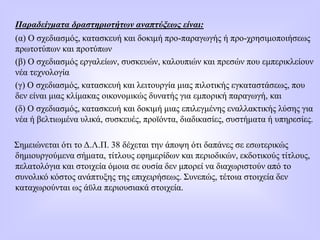 Παραδείγματα δραστηριοτήτων αναπτύξεως είναι:
(α) Ο σχεδιασμός, κατασκευή και δοκιμή προ-παραγωγής ή προ-χρησιμοποιήσεως
πρωτοτύπων και προτύπων
(β) Ο σχεδιασμός εργαλείων, συσκευών, καλουπιών και πρεσών που εμπερικλείουν
νέα τεχνολογία
(γ) Ο σχεδιασμός, κατασκευή και λειτουργία μιας πιλοτικής εγκαταστάσεως, που
δεν είναι μιας κλίμακας οικονομικώς δυνατής για εμπορική παραγωγή, και
(δ) Ο σχεδιασμός, κατασκευή και δοκιμή μιας επιλεγμένης εναλλακτικής λύσης για
νέα ή βελτιωμένα υλικά, συσκευές, προϊόντα, διαδικασίες, συστήματα ή υπηρεσίες.
Σημειώνεται ότι το Δ.Λ.Π. 38 δέχεται την άποψη ότι δαπάνες σε εσωτερικώς
δημιουργούμενα σήματα, τίτλους εφημερίδων και περιοδικών, εκδοτικούς τίτλους,
πελατολόγια και στοιχεία όμοια σε ουσία δεν μπορεί να διαχωριστούν από το
συνολικό κόστος ανάπτυξης της επιχειρήσεως. Συνεπώς, τέτοια στοιχεία δεν
καταχωρούνται ως άϋλα περιουσιακά στοιχεία.
 
