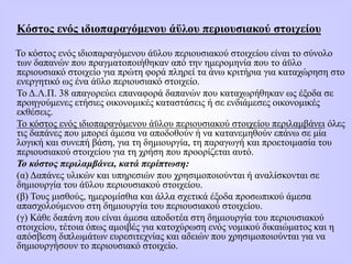 Κόστος ενός ιδιοπαραγόμενου άϋλου περιουσιακού στοιχείου
Το κόστος ενός ιδιοπαραγόμενου άϋλου περιουσιακού στοιχείου είναι το σύνολο
των δαπανών που πραγματοποιήθηκαν από την ημερομηνία που το άϋλο
περιουσιακό στοιχείο για πρώτη φορά πληρεί τα άνω κριτήρια για καταχώρηση στο
ενεργητικό ως ένα άϋλο περιουσιακό στοιχείο.
Το Δ.Λ.Π. 38 απαγορεύει επαναφορά δαπανών που καταχωρήθηκαν ως έξοδα σε
προηγούμενες ετήσιες οικονομικές καταστάσεις ή σε ενδιάμεσες οικονομικές
εκθέσεις.
Το κόστος ενός ιδιοπαραγόμενου άϋλου περιουσιακού στοιχείου περιλαμβάνει όλες
τις δαπάνες που μπορεί άμεσα να αποδοθούν ή να κατανεμηθούν επάνω σε μία
λογική και συνεπή βάση, για τη δημιουργία, τη παραγωγή και προετοιμασία του
περιουσιακού στοιχείου για τη χρήση που προορίζεται αυτό.
Το κόστος περιλαμβάνει, κατά περίπτωση:
(α) Δαπάνες υλικών και υπηρεσιών που χρησιμοποιούνται ή αναλίσκονται σε
δημιουργία του άϋλου περιουσιακού στοιχείου.
(β) Τους μισθούς, ημερομίσθια και άλλα σχετικά έξοδα προσωπικού άμεσα
απασχολούμενου στη δημιουργία του περιουσιακού στοιχείου.
(γ) Κάθε δαπάνη που είναι άμεσα αποδοτέα στη δημιουργία του περιουσιακού
στοιχείου, τέτοια όπως αμοιβές για κατοχύρωση ενός νομικού δικαιώματος και η
απόσβεση διπλωμάτων ευρεσιτεχνίας και αδειών που χρησιμοποιούνται για να
δημιουργήσουν το περιουσιακό στοιχείο.
 