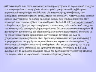 (δ) Γενικά έξοδα που είναι αναγκαία για να δημιουργήσουν το περιουσιακό στοιχείο
και που μπορεί να κατανεμηθούν πάνω σε μία λογική και σταθερή βάση στο
περιουσιακό στοιχείο (για παράδειγμα, μία κατανομή της αποσβέσεως των
ενσώματων ακινητοποιήσεων, ασφαλίστρων και ενοικίων). Κατανομές των γενικών
εξόδων γίνονται πάνω σε βάσεις όμοιες με εκείνες που χρησιμοποιούνται στην
κατανομή των γενικών εξόδων στα αποθέματα. Το Δ.Λ.Π. 23 "Κόστος Δανεισμού",
καθιερώνει κριτήρια για την καταχώρηση του τόκου ως ενός συνθετικού στοιχείου
του κόστους ενός εσωτερικώς δημιουργούμενου άϋλου περιουσιακού στοιχείου. Η
προσαύξηση του κόστους του ιδιοπαραγόμενου άϋλου περιουσιακού στοιχείου με
τα χρηματοοικονομικά έξοδα πρέπει να γίνεται με συνέπεια για όλα τα
χρηματοοικονομικά έξοδα που είναι άμεσα επιρριπτέα στην αγορά, κατασκευή ή
παραγωγή όλων των μη άμεσα εκμεταλλεύσιμων περιουσιακών στοιχείων Π.χ.
ιδιοκατασκευή παγίων, παραγωγή αποθεμάτων κλπ. της επιχείρησης και να μην
εφαρμόζεται μόνο επιλεκτικά για ορισμένα από αυτά. Αντιθέτως, το Ε.Γ.Λ.Σ.
αναφέρει ότι τα χρηματοοικονομικά έξοδα δεν προσαυξάνουν το κόστος κτήσεως
του παγίου, αλλά καταχωρούνται στα αποτελέσματα χρήσεως.
 