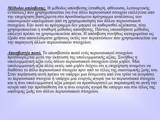 Μέθοδοι απόσβεσης. Η µέθοδος απόσβεσης (σταθερή, φθίνουσα, λειτουργικής
εντάσεως) που χρησιµοποιείται για ένα άϋλο περιουσιακό στοιχείο επιλέγεται από
την επιχείρηση βασιζόµενη στο προσδοκόµενο πρόγραµµα αναλύσεως των
οικονοµικών ωφελιµάτων από τη χρησιµοποίηση του άϋλου περιουσιακού
στοιχείου. Εάν αυτό το πρόγραµµα δεν µπορεί να καθορισθεί αξιόπιστα, τότε
χρησιµοποιείται η σταθερή µέθοδος απόσβεσης. Πάντως οποιαδήποτε µέθοδος
επιλεγεί πρέπει να χρησιµοποιείται πάγια. Η απόσβεση συνήθως καταχωρείται ως
έξοδο στα αποτελέσµατα χρήσεως εκτός των περιπτώσεων που χρησιµοποιείται για
την παραγωγή άλλων περιουσιακών στοιχείων.
Αποσβεστέο ποσό. Το αποσβεστέο ποσό ενός περιουσιακού στοιχείου
προσδιορίζεται µετά την έκπτωση της υπολειµµατικής αξίας. Συνήθως η
υπολειµµατική αξία ενός άϋλου περιουσιακού στοιχείου είναι µηδέν. Μια
υπολειµµατική αξία άλλη εκτός από µηδέν δείχνει ότι η επιχείρηση αναµένει να
διαθέσει το άϋλο περιουσιακό στοιχείο πριν από το τέλος της οικονοµικής ζωής του.
Στην περίπτωση αυτή πρέπει να υπάρχει µια δέσµευση από ένα τρίτο να αγοράσει
το περιουσιακό στοιχείο ή υπάρχει µια ενεργός αγορά για το περιουσιακό στοιχείο
και η άνω υπολειµµατική αξία µπορεί να προσδιοριστεί µε παραποµπή σε αυτή την
αγορά υπό την προϋπόθεση ότι η άνω ενεργός αγορά θα υπάρχει και στο τέλος της
ωφέλιµης ζωής του άϋλου περιουσιακού στοιχείου.
 