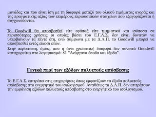 µονάδας και που είναι ίση µε τη διαφορά µεταξύ του ολικού τιµήµατος αγοράς και
της πραγµατικής αξίας των επιµέρους περιουσιακών στοιχείων που εξαγοράζονται ή
συγχωνεύονται.
Το Goodwill θα αποσβεσθεί είτε εφάπαξ είτε τµηµατικά και ισόποσα σε
περισσότερες χρήσεις οι οποίες βάσει του Ε.Γ.Λ.Σ. δεν είναι δυνατόν να
υπερβαίνουν τα πέντε έτη, ενώ σύµφωνα µε τα Δ.Λ.Π. το Goodwill µπορεί να
αποσβεσθεί εντός είκοσι ετών.
Στην περίπτωση, όµως, που η άνω χρεωστική διαφορά δεν συνιστά Goodwill
καταχωρείται στο λογαριασµό: 81 "Ανόργανα έσοδα και έξοδα".
Γενικά περί των εξόδων πολυετούς απόσβεσης
Το Ε.Γ.Λ.Σ. επιτρέπει στις επιχειρήσεις όπως εμφανίζουν τα έξοδα πολυετούς
απόσβεσης στο ενεργητικό του ισολογισμού. Αντιθέτως τα Δ.Λ.Π. δεν επιτρέπουν
την εμφάνιση εξόδων πολυετούς απόσβεσης στο ενεργητικό του ισολογισμού.
 