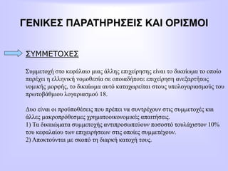 ΓΕΝΙΚΕΣ ΠΑΡΑΤΗΡΗΣΕΙΣ ΚΑΙ ΟΡΙΣΜΟΙ
ΣΥΜΜΕΤΟΧΕΣ
Συμμετοχή στο κεφάλαιο μιας άλλης επιχείρησης είναι το δικαίωμα το οποίο
παρέχει η ελληνική νομοθεσία σε οποιαδήποτε επιχείρηση ανεξαρτήτως
νομικής μορφής, το δικαίωμα αυτό καταχωρείται στους υπολογαριασμούς του
πρωτοβάθμιου λογαριασμού 18.
Δυο είναι οι προϋποθέσεις που πρέπει να συντρέχουν στις συμμετοχές και
άλλες μακροπρόθεσμες χρηματοοικονομικές απαιτήσεις.
1) Τα δικαιώματα συμμετοχής αντιπροσωπεύουν ποσοστό τουλάχιστον 10%
του κεφαλαίου των επιχειρήσεων στις οποίες συμμετέχουν.
2) Αποκτούνται με σκοπό τη διαρκή κατοχή τους.
 