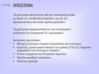 ΧΡΕΟΓΡΑΦΑ
Τα χρεόγραφα αποκτούνται από την οικονομική μονάδα
με σκοπό την τοποθέτηση κεφαλαίων της και την
πραγματοποίηση από αυτήν αμέσως προσόδου.
Τα χρεόγραφα παρακολουθούνται στο κυκλοφορούν
ενεργητικό στο λογαριασμό 34 ‹‹χρεόγραφα››.
Κατηγορίες χρεογράφων
 Μετοχές ανώνυμων εταιριών (ονομαστικές και ανώνυμες)
 Ομολογίες (ομολογιακών δανείων του κράτους Ν.Π.Δ.Δ, δημοσίων
επιχειρήσεων και ανώνυμων εταιριών)
 Έντοκα γραμμάτια του Ελληνικού Δημοσίου
 Μερίδια αμοιβαίων κεφαλαίων
 Ομόλογα τραπεζών
 