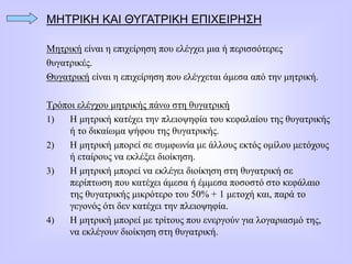 ΜΗΤΡΙΚΗ ΚΑΙ ΘΥΓΑΤΡΙΚΗ ΕΠΙΧΕΙΡΗΣΗ
Μητρική είναι η επιχείρηση που ελέγχει μια ή περισσότερες
θυγατρικές.
Θυγατρική είναι η επιχείρηση που ελέγχεται άμεσα από την μητρική.
Τρόποι ελέγχου μητρικής πάνω στη θυγατρική
1) Η μητρική κατέχει την πλειοψηφία του κεφαλαίου της θυγατρικής
ή το δικαίωμα ψήφου της θυγατρικής.
2) Η μητρική μπορεί σε συμφωνία με άλλους εκτός ομίλου μετόχους
ή εταίρους να εκλέξει διοίκηση.
3) Η μητρική μπορεί να εκλέγει διοίκηση στη θυγατρική σε
περίπτωση που κατέχει άμεσα ή έμμεσα ποσοστό στο κεφάλαιο
της θυγατρικής μικρότερο του 50% + 1 μετοχή και, παρά το
γεγονός ότι δεν κατέχει την πλειοψηφία.
4) Η μητρική μπορεί με τρίτους που ενεργούν για λογαριασμό της,
να εκλέγουν διοίκηση στη θυγατρική.
 