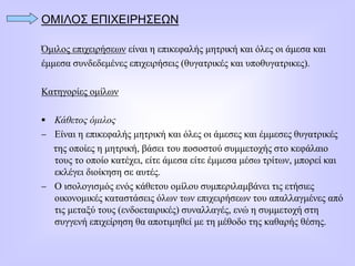 ΟΜΙΛΟΣ ΕΠΙΧΕΙΡΗΣΕΩΝ
Όμιλος επιχειρήσεων είναι η επικεφαλής μητρική και όλες οι άμεσα και
έμμεσα συνδεδεμένες επιχειρήσεις (θυγατρικές και υποθυγατρικες).
Κατηγορίες ομίλων
 Κάθετος όμιλος
 Είναι η επικεφαλής μητρική και όλες οι άμεσες και έμμεσες θυγατρικές
της οποίες η μητρική, βάσει του ποσοστού συμμετοχής στο κεφάλαιο
τους το οποίο κατέχει, είτε άμεσα είτε έμμεσα μέσω τρίτων, μπορεί και
εκλέγει διοίκηση σε αυτές.
 Ο ισολογισμός ενός κάθετου ομίλου συμπεριλαμβάνει τις ετήσιες
οικονομικές καταστάσεις όλων των επιχειρήσεων του απαλλαγμένες από
τις μεταξύ τους (ενδοεταιρικές) συναλλαγές, ενώ η συμμετοχή στη
συγγενή επιχείρηση θα αποτιμηθεί με τη μέθοδο της καθαρής θέσης.
 