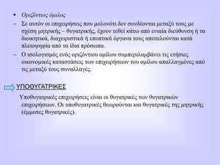  Οριζόντιος όμιλος
 Σε αυτόν οι επιχειρήσεις που μολονότι δεν συνδέονται μεταξύ τους με
σχέση μητρικής – θυγατρικής, έχουν τεθεί κάτω από ενιαία διεύθυνση ή τα
διοικητικά, διαχειριστικά ή εποπτικά όργανα τους αποτελούνται κατά
πλειοψηφία από τα ίδια πρόσωπα.
 Ο ισολογισμός ενός οριζόντιου ομίλου συμπεριλαμβάνει τις ετήσιες
οικονομικές καταστάσεις των επιχειρήσεων του ομίλου απαλλαγμένες από
τις μεταξύ τους συναλλαγές.
ΥΠΟΘΥΓΑΤΡΙΚΕΣ
Υποθυγατρικές επιχειρήσεις είναι οι θυγατρικές των θυγατρικών
επιχειρήσεων. Οι υποθυγατρικές θεωρούνται και θυγατρικές της μητρικής
(έμμεσες θυγατρικές).
 