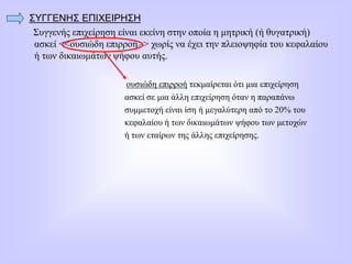 ΣΥΓΓΕΝΗΣ ΕΠΙΧΕΙΡΗΣΗ
Συγγενής επιχείρηση είναι εκείνη στην οποία η μητρική (ή θυγατρική)
ασκεί <<ουσιώδη επιρροή>> χωρίς να έχει την πλειοψηφία του κεφαλαίου
ή των δικαιωμάτων ψήφου αυτής.
ουσιώδη επιρροή τεκμαίρεται ότι μια επιχείρηση
ασκεί σε μια άλλη επιχείρηση όταν η παραπάνω
συμμετοχή είναι ίση ή μεγαλύτερη από το 20% του
κεφαλαίου ή των δικαιωμάτων ψήφου των μετοχών
ή των εταίρων της άλλης επιχείρησης.
 