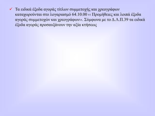  Τα ειδικά έξοδα αγοράς τίτλων συμμετοχής και χρεογράφων
καταχωρούνται στο λογαριασμό 64.10.00 ‹‹ Προμήθειες και λοιπά έξοδα
αγοράς συμμετοχών και χρεογράφων››. Σύμφωνα με το Δ.Λ.Π.39 τα ειδικά
έξοδα αγοράς προσαυξάνουν την αξία κτήσεως
 