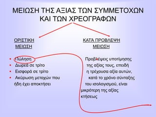 ΜΕΙΩΣΗ ΤΗΣ ΑΞΙΑΣ ΤΩΝ ΣΥΜΜΕΤΟΧΩΝ
ΚΑΙ ΤΩΝ ΧΡΕΟΓΡΑΦΩΝ
ΟΡΙΣΤΙΚΗ ΚΑΤΆ ΠΡΟΒΛΕΨΗ
ΜΕΙΩΣΗ ΜΕΙΩΣΗ
 Πώληση Προβλέψεις υποτίμησης
 Δωρεά σε τρίτο της αξίας τους, επειδή
 Εισφορά σε τρίτο η τρέχουσα αξία αυτών,
 Ακύρωση μετοχών που κατά το χρόνο σύνταξης
ήδη έχει αποκτήσει του ισολογισμού, είναι
μικρότερη της αξίας
κτήσεως
 