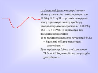 το τίμημα πωλήσεως καταχωρείται στην
πίστωση του οικείου υπολογαριασμου του
18.00 ή 18.01 ή 34 στην οποία μεταφέρεται
και η τυχόν σχηματισμένη πρόβλεψη
υποτιμήσεως (από το λογαριασμό 18.00.19 ή
18.01.19 ή 34.99). Το αποτέλεσμα που
προκύπτει καταχωρείται:
α) σε περίπτωση ζημιάς στο λογαριασμό 64.12
‹‹ Ζημιά από πώληση συμμετοχών -
χρεογράφων ››.
β) σε περίπτωση κέρδους στο λογαριασμό
74.04 ‹‹ Κέρδος από πώληση συμμετοχών-
χρεογράφων ››.
 