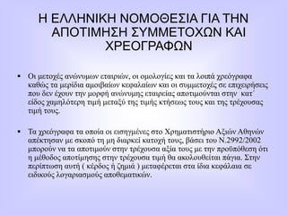 Η ΕΛΛΗΝΙΚΗ ΝΟΜΟΘΕΣΙΑ ΓΙΑ ΤΗΝ
ΑΠΟΤΙΜΗΣΗ ΣΥΜΜΕΤΟΧΩΝ ΚΑΙ
ΧΡΕΟΓΡΑΦΩΝ
 Οι μετοχές ανώνυμων εταιριών, οι ομολογίες και τα λοιπά χρεόγραφα
καθώς τα μερίδια αμοιβαίων κεφαλαίων και οι συμμετοχές σε επιχειρήσεις
που δεν έχουν την μορφή ανώνυμης εταιρείας αποτιμούνται στην κατ΄
είδος χαμηλότερη τιμή μεταξύ της τιμής κτήσεως τους και της τρέχουσας
τιμή τους.
 Τα χρεόγραφα τα οποία οι εισηγμένες στο Χρηματιστήριο Αξιών Αθηνών
απέκτησαν με σκοπό τη μη διαρκεί κατοχή τους, βάσει του Ν.2992/2002
μπορούν να τα αποτιμούν στην τρέχουσα αξία τους με την προϋπόθεση ότι
η μέθοδος αποτίμησης στην τρέχουσα τιμή θα ακολουθείται πάγια. Στην
περίπτωση αυτή ( κέρδος ή ζημιά ) μεταφέρεται στα ίδια κεφάλαια σε
ειδικούς λογαριασμούς αποθεματικών.
 