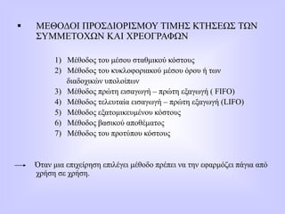  ΜΕΘΟΔΟΙ ΠΡΟΣΔΙΟΡΙΣΜΟΥ ΤΙΜΗΣ ΚΤΗΣΕΩΣ ΤΩΝ
ΣΥΜΜΕΤΟΧΩΝ ΚΑΙ ΧΡΕΟΓΡΑΦΩΝ
1) Μέθοδος του μέσου σταθμικού κόστους
2) Μέθοδος του κυκλοφοριακού μέσου όρου ή των
διαδοχικών υπολοίπων
3) Μέθοδος πρώτη εισαγωγή – πρώτη εξαγωγή ( FIFO)
4) Μέθοδος τελευταία εισαγωγή – πρώτη εξαγωγή (LIFO)
5) Μέθοδος εξατομικευμένου κόστους
6) Μέθοδος βασικού αποθέματος
7) Μέθοδος του προτύπου κόστους
Όταν μια επιχείρηση επιλέγει μέθοδο πρέπει να την εφαρμόζει πάγια από
χρήση σε χρήση.
 