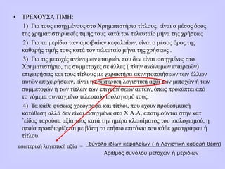 • ΤΡΕΧΟΥΣΑ ΤΙΜΗ:
1) Για τους εισηγμένους στο Χρηματιστήριο τίτλους, είναι ο μέσος όρος
της χρηματιστηριακής τιμής τους κατά τον τελευταίο μήνα της χρήσεως
2) Για τα μερίδια των αμοιβαίων κεφαλαίων, είναι ο μέσος όρος της
καθαρής τιμής τους κατά τον τελευταίο μήνα της χρήσεως .
3) Για τις μετοχές ανώνυμων εταιριών που δεν είναι εισηγμένες στο
Χρηματιστήριο, τις συμμετοχές σε άλλες ( πλην ανώνυμων εταιρειών)
επιχειρήσεις και τους τίτλους με χαρακτήρα ακινητοποιήσεων των άλλων
αυτών επιχειρήσεων, είναι η εσωτερική λογιστική αξία των μετοχών ή των
συμμετοχών ή των τίτλων των επιχειρήσεων αυτών, όπως προκύπτει από
το νόμιμα συνταγμένο τελευταίο ισολογισμό τους.
4) Τα κάθε φύσεως χρεόγραφα και τίτλοι, που έχουν προθεσμιακή
κατάθεση αλλά δεν είναι εισηγμένα στο Χ.Α.Α, αποτιμούνται στην κατ
΄είδος παρούσα αξία τους κατά την ημέρα κλεισίματος του ισολογισμού, η
οποία προσδιορίζεται με βάση το ετήσιο επιτόκιο του κάθε χρεογράφου ή
τίτλου.
εσωτερική λογιστική αξία = Σύνολο ιδίων κεφαλαίων ( ή Λογιστική καθαρή θέση)
Αριθμός συνόλου μετοχών ή μεριδίων
 