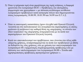 5) Όταν η τρέχουσα τιμή είναι χαμηλότερη της τιμής κτήσεως, η διαφορά
χρεώνεται στο λογαριασμό 68.01 ‹‹ Προβλέψεις για υποτιμήσεις
συμμετοχών και χρεογράφων ›› με πίστωση αντίστοιχων αντίθετων
λογαριασμών προβλέψεων κατά κατηγορία τίτλων που δημιουργούνται
στους λογαριασμούς 18.00.99, 18.01.99 και 34.99 του Ε.Γ.Λ.Σ.
 Όταν οι οικονομικές καταστάσεις έχουν ελεγχθεί από Ορκωτό Ελεγκτή
Λογιστή και στο πιστοποιητικό του αναγράφονται παρατηρήσεις οι οποίες
μειώνουν (ή αυξάνουν) την καθαρή θέση της επιχείρησης, το σύνολο των
ιδίων κεφαλαίων της επιχείρησης αναμορφώνεται με τα ποσά των
παρατηρήσεων του Ορκωτού Ελεγκτή Λογιστή.
 Κατά τον επανυπολογισμό των προβλέψεων, που γίνονται στο τέλος κάθε
επόμενης χρήσεως, αναπροσαρμόζονται τα ποσά των προβλέψεων με βάση
τα δεδομένα της νέας χρήσεως, είτε με χρέωση των υπολογαριασμών του
λογαριασμού 68 ( σχηματισμός συμπληρωματικής πρόβλεψης) είτε με
πίστωση των υπολογαριασμών του λογαριασμού 84.00 ‹‹ Έσοδα από
αχρησιμοποίητες προβλέψεις προηγούμενων χρήσεων ››.
 