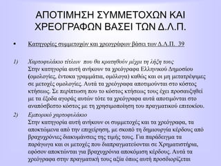ΑΠΟΤΙΜΗΣΗ ΣΥΜΜΕΤΟΧΩΝ ΚΑΙ
ΧΡΕΟΓΡΑΦΩΝ ΒΑΣΕΙ ΤΩΝ Δ.Λ.Π.
 Κατηγορίες συμμετοχών και χρεογράφων βάσει των Δ.Λ.Π. 39
1) Χαρτοφυλάκιο τίτλων που θα κρατηθούν μέχρι τη λήξη τους
Στην κατηγορία αυτή ανήκουν τα χρεόγραφα Ελληνικού Δημοσίου
(ομολογίες, έντοκα γραμμάτια, ομόλογα) καθώς και οι μη μετατρέψιμες
σε μετοχές ομολογίες. Αυτά τα χρεόγραφα αποτιμούνται στο κόστος
κτήσεως. Σε περίπτωση που το κόστος κτήσεως τους έχει προσαυξηθεί
με τα έξοδα αγοράς αυτών τότε τα χρεόγραφα αυτά αποτιμόνται στο
αναπόσβεστο κόστος με τη χρησιμοποίηση του πραγματικού επιτοκίου.
2) Εμπορικό χαρτοφυλάκιο
Στην κατηγορία αυτή ανήκουν οι συμμετοχές και τα χρεόγραφα, τα
αποκτώμενα από την επιχείρηση, με σκοπό τη δημιουργία κέρδους από
βραχυχρόνιες διακυμάνσεις της τιμής τους. Για παράδειγμα τα
παράγωγα και οι μετοχές που διαπραγματεύονται σε Χρηματιστήρια,
εφόσον αποκτώνται για βραχυχρόνια αποκόμιση κέρδους. Αυτά τα
χρεόγραφα στην πραγματική τους αξία όπως αυτή προσδιορίζεται
 
