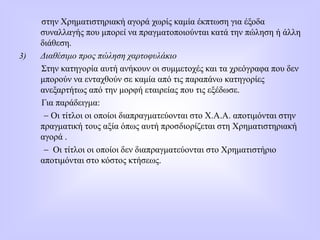 στην Χρηματιστηριακή αγορά χωρίς καμία έκπτωση για έξοδα
συναλλαγής που μπορεί να πραγματοποιούνται κατά την πώληση ή άλλη
διάθεση.
3) Διαθέσιμο προς πώληση χαρτοφυλάκιο
Στην κατηγορία αυτή ανήκουν οι συμμετοχές και τα χρεόγραφα που δεν
μπορούν να ενταχθούν σε καμία από τις παραπάνω κατηγορίες
ανεξαρτήτως από την μορφή εταιρείας που τις εξέδωσε.
Για παράδειγμα:
 Οι τίτλοι οι οποίοι διαπραγματεύονται στο Χ.Α.Α. αποτιμόνται στην
πραγματική τους αξία όπως αυτή προσδιορίζεται στη Χρηματιστηριακή
αγορά .
 Οι τίτλοι οι οποίοι δεν διαπραγματεύονται στο Χρηματιστήριο
αποτιμόνται στο κόστος κτήσεως.
 