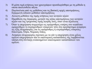 3) Η μέση τιμή κτήσεως των χρεογράφων προσδιορίσθηκε με τη μέθοδο η
οποία ακολουθείτε πάγια.
4) Παρέκκλιση από τις μεθόδους και τις βασικές αρχές αποτιμήσεως.
Εφαρμογή ειδικών μεθόδων αποτιμήσεως
5) Αλλαγή μεθόδου της τιμής κτήσεως των κινητών αξιών
6) Παράθεση της διαφοράς, μεταξύ της αξίας αποτιμήσεως των κινητών
αξιών και της τρέχουσας τιμής αγοράς τους, όταν είναι αξιόλογη.
7) Όταν η επιχείρηση συμμετέχει ως ομόρρυθμος εταίρος στο κεφάλαιο
ομόρρυθμων ή ετερόρρυθμων εταιρειών τότε στο προσάρτημα αναφέρει
τις εξής πληροφορίες για τις ομόρρυθμες ή ετερόρρυθμες εταιρείες:
Επωνυμία, Έδρα, Νομικός τύπος.
8) Αναφέρει πληροφορίες σχετικές με το εάν η επιχείρηση είναι μέλος
ομίλου επιχειρήσεων και οι οικονομικές καταστάσεις της λαμβάνονται
υπόψη στη σύνταξη ενοποιημένων οικονομικών καταστάσεων του
ομίλου.
 