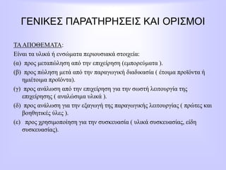ΓΕΝΙΚΕΣ ΠΑΡΑΤΗΡΗΣΕΙΣ ΚΑΙ ΟΡΙΣΜΟΙ
ΤΑΑΠΟΘΕΜΑΤΑ:
Είναι τα υλικά ή ενσώματα περιουσιακά στοιχεία:
(α) προς μεταπώληση από την επιχείρηση (εμπορεύματα ).
(β) προς πώληση μετά από την παραγωγική διαδικασία ( έτοιμα προϊόντα ή
ημιέτοιμα προϊόντα).
(γ) προς ανάλωση από την επιχείρηση για την σωστή λειτουργία της
επιχείρησης ( αναλώσιμα υλικά ).
(δ) προς ανάλωση για την εξαγωγή της παραγωγικής λειτουργίας ( πρώτες και
βοηθητικές ύλες ).
(ε) προς χρησιμοποίηση για την συσκευασία ( υλικά συσκευασίας, είδη
συσκευασίας).
 