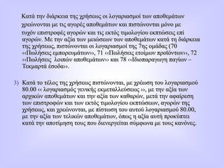 Κατά την διάρκεια της χρήσεως οι λογαριασμοί των αποθεμάτων
χρεώνονται με τις αγορές αποθεμάτων και πιστώνονται μόνο με
τυχόν επιστροφές αγορών και τις εκτός τιμολογίου εκπτώσεις επί
αγορών. Με την αξία των μειώσεων των αποθεμάτων κατά τη διάρκεια
της χρήσεως, πιστώνονται οι λογαριασμοί της 7ης ομάδας (70
‹‹Πωλήσεις εμπορευμάτων››, 71 ‹‹Πωλήσεις ετοίμων προϊόντων››, 72
‹‹Πωλήσεις λοιπών αποθεμάτων›› και 78 ‹‹Ιδιοπαραγωγη παγίων –
Τεκμαρτά έσοδα››.
3) Κατά το τέλος της χρήσεως πιστώνονται, με χρέωση του λογαριασμού
80.00 ‹‹ λογαριασμός γενικής εκμεταλλεύσεως ››, με την αξία των
αρχικών αποθεμάτων και την αξία των καθαρών, μετά την αφαίρεση
των επιστροφών και των εκτός τιμολογίου εκπτώσεων, αγορών της
χρήσεως, και χρεώνονται, με πίστωση του αυτού λογαριασμού 80.00,
με την αξία των τελικών αποθεμάτων, όπως η αξία αυτή προκύπτει
κατά την αποτίμηση τους που διενεργείται σύμφωνα με τους κανόνες.
 