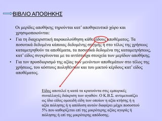 ΒΙΒΛΙΟ ΑΠΟΘΗΚΗΣ
Οι μερίδες αποθήκης τηρούνται κατ’ αποθηκευτικό χώρο και
χρησιμοποιούνται:
• Για τη διαχειριστική παρακολούθηση κάθε είδους αποθέματος. Τα
ποσοτικά δεδομένα κάποιας δεδομένης στιγμής ή στο τέλος της χρήσεως
καταμετρηθούν τα αποθέματα, τα ποσοτικά δεδομένα της καταμετρήσεως,
κατ’ είδος συγκρίνονται με τα αντίστοιχα στοιχεία των μερίδων αποθήκης.
• Για τον προσδιορισμό της αξίας των μενόντων αποθεμάτων στο τέλος της
χρήσεως, του κόστους πωληθέντων και του μικτού κέρδους κατ’ είδος
αποθέματος.
Είδος αποτελεί η κατά τα κρατούντα στις εμπορικές
συναλλαγές διάκριση των αγαθών. Ο Κ.Β.Σ. αντιμετωπίζει
ως ίδιο είδος ομοειδή είδη των οποίων η αξία κτήσης ή η
αξία πώλησης ή η απόδοση αυτών διαφέρει μέχρι ποσοστού
5% που καθορίζεται επί της μικρότερης αξίας αγοράς ή
πώλησης ή επί της μικρότερης απόδοσης.
 