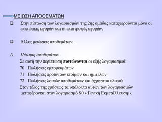 ΜΕΙΩΣΗ ΑΠΟΘΕΜΑΤΩΝ
 Στην πίστωση των λογαριασμών της 2ης ομάδας καταχωρούνται μόνο οι
εκπτώσεις αγορών και οι επιστροφές αγορών.
 Άλλες μειώσεις αποθεμάτων:
1) Πώληση αποθεμάτων
Σε αυτή την περίπτωση πιστώνονται οι εξής λογαριασμοί:
70 Πωλήσεις εμπορευμάτων
71 Πωλήσεις προϊόντων ετοίμων και ημιτελών
72 Πωλήσεις λοιπών αποθεμάτων και άχρηστου υλικού
Στον τέλος της χρήσεως τα υπόλοιπα αυτών των λογαριασμών
μεταφέρονται στον λογαριασμό 80 ‹‹Γενική Εκμετάλλευση››.
 